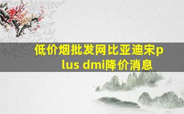 (低价烟批发网)比亚迪宋plus dmi降价消息